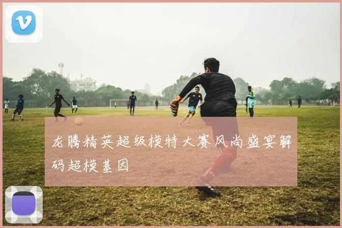 龙腾精英超级模特大赛风尚盛宴解码超模基因