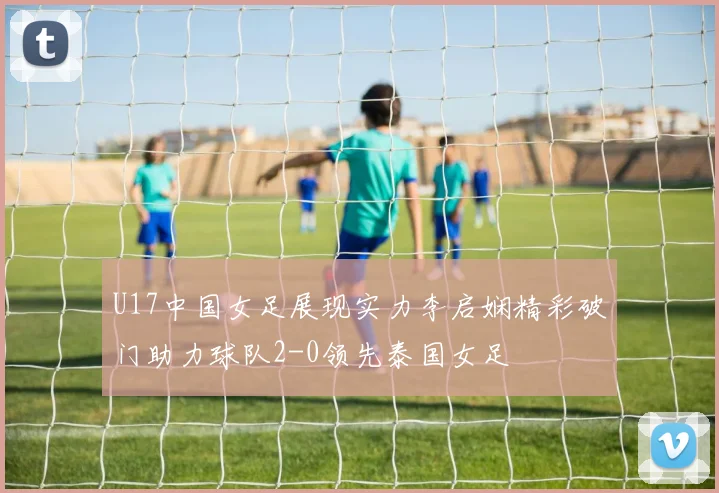 U17中国女足展现实力李启娴精彩破门助力球队2-0领先泰国女足