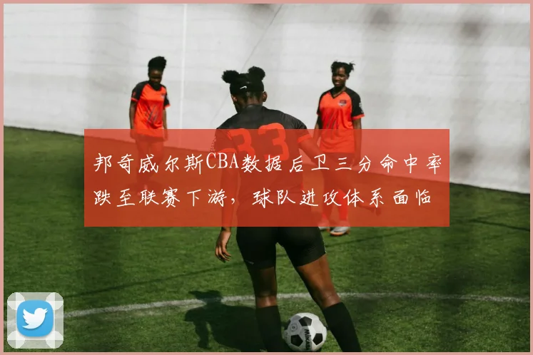 邦奇威尔斯CBA数据后卫三分命中率跌至联赛下游，球队进攻体系面临调整