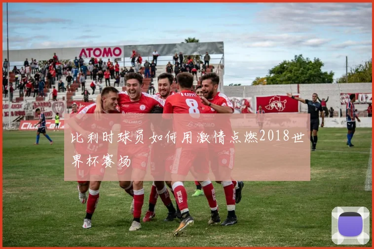 比利时球员如何用激情点燃2018世界杯赛场