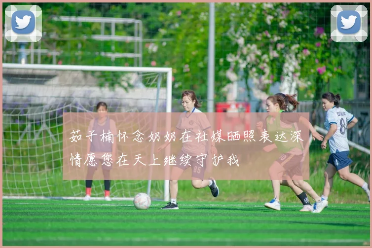 茹子楠怀念奶奶在社媒晒照表达深情愿您在天上继续守护我