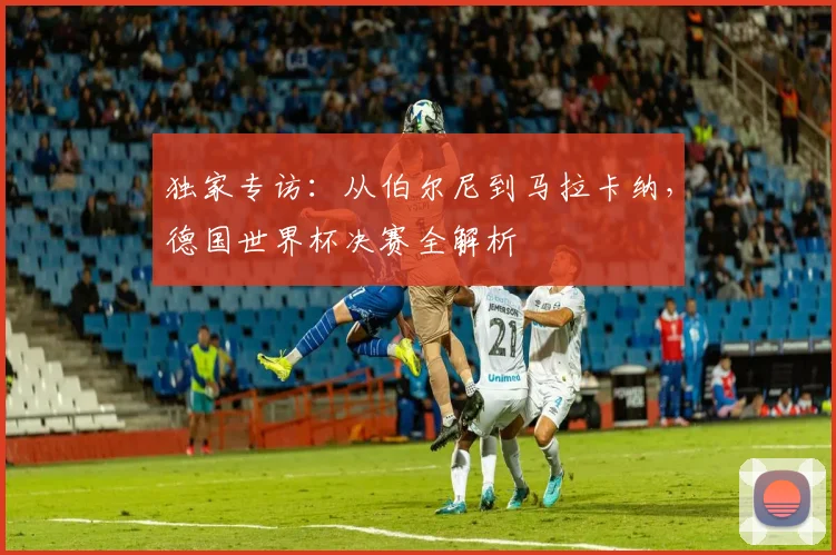 独家专访：从伯尔尼到马拉卡纳，德国世界杯决赛全解析