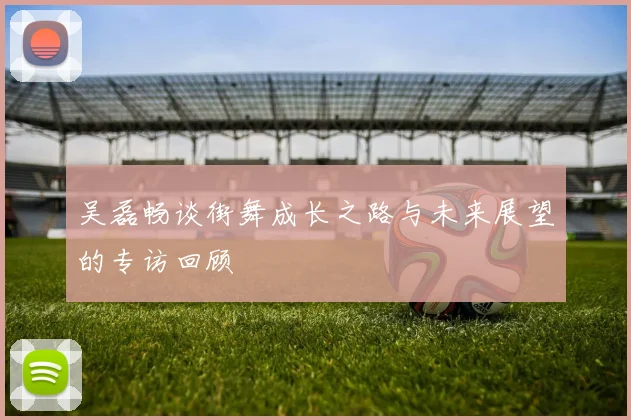 吴磊畅谈街舞成长之路与未来展望的专访回顾