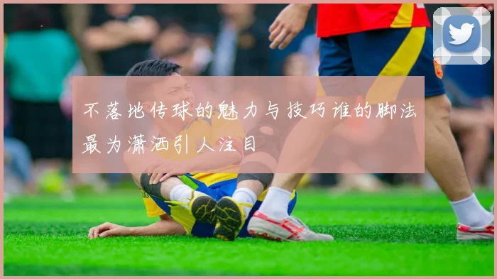 不落地传球的魅力与技巧谁的脚法最为潇洒引人注目