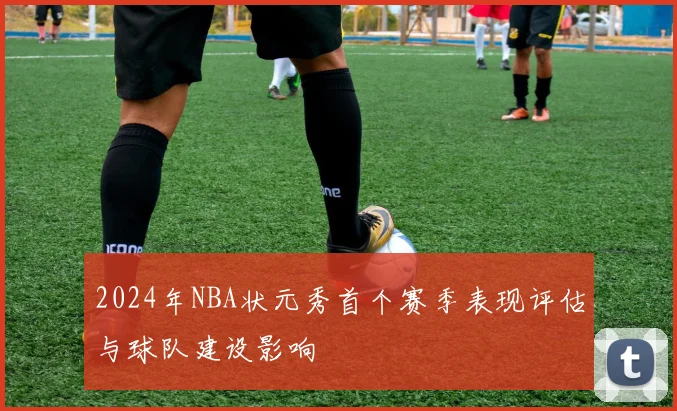 2024年NBA状元秀首个赛季表现评估与球队建设影响