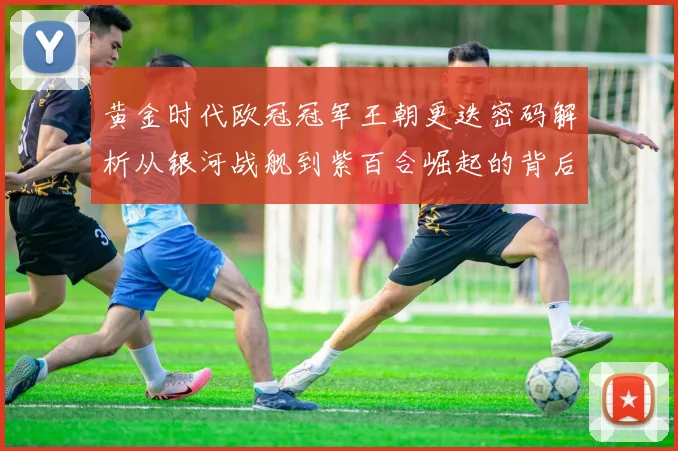 黄金时代欧冠冠军王朝更迭密码解析从银河战舰到紫百合崛起的背后故事