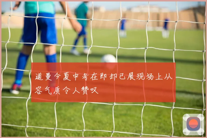 道曼今夏中考在即却已展现场上从容气质令人赞叹