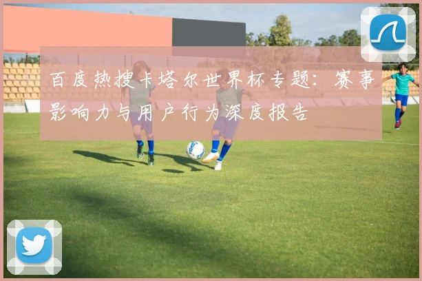 百度热搜卡塔尔世界杯专题：赛事影响力与用户行为深度报告